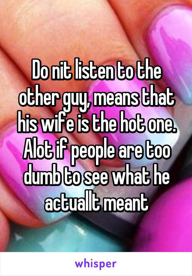 Do nit listen to the other guy, means that his wife is the hot one. Alot if people are too dumb to see what he actuallt meant