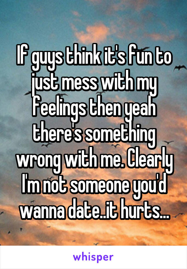 If guys think it's fun to just mess with my feelings then yeah there's something wrong with me. Clearly I'm not someone you'd wanna date..it hurts...