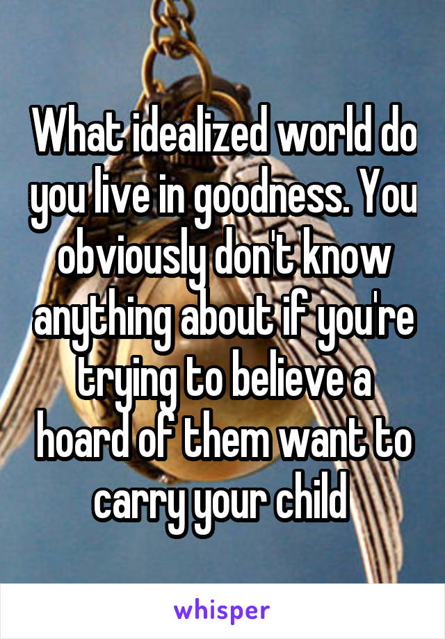 What idealized world do you live in goodness. You obviously don't know anything about if you're trying to believe a hoard of them want to carry your child 