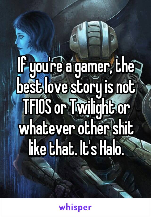 If you're a gamer, the best love story is not TFIOS or Twilight or whatever other shit like that. It's Halo.