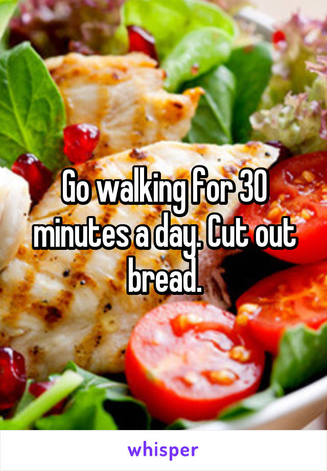 Go walking for 30 minutes a day. Cut out bread.