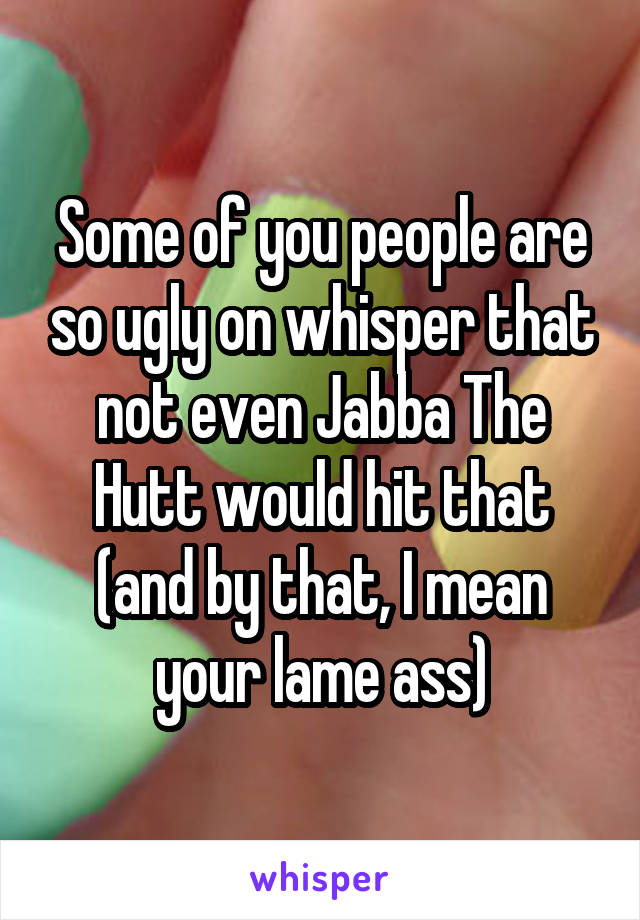 Some of you people are so ugly on whisper that not even Jabba The Hutt would hit that (and by that, I mean your lame ass)