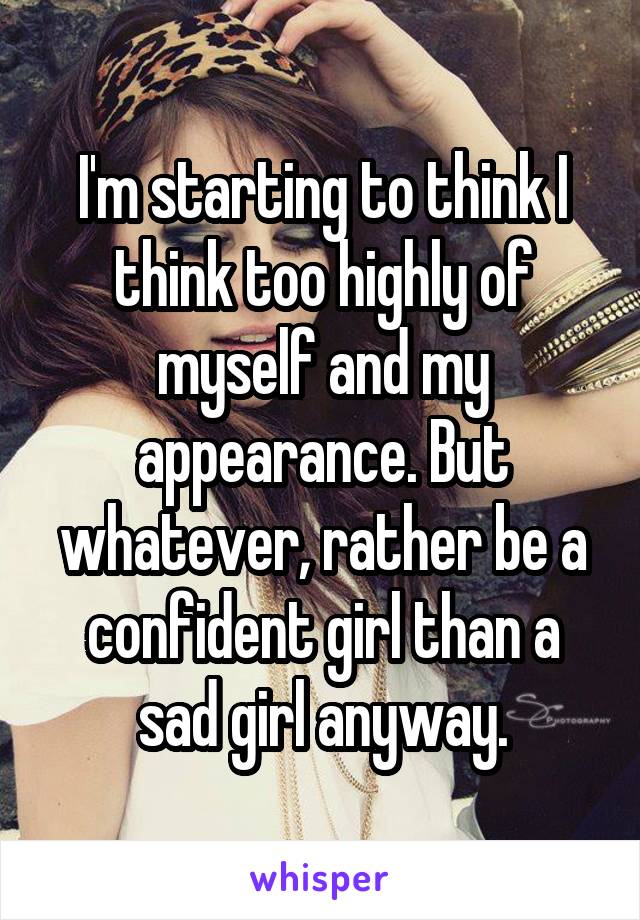 I'm starting to think I think too highly of myself and my appearance. But whatever, rather be a confident girl than a sad girl anyway.