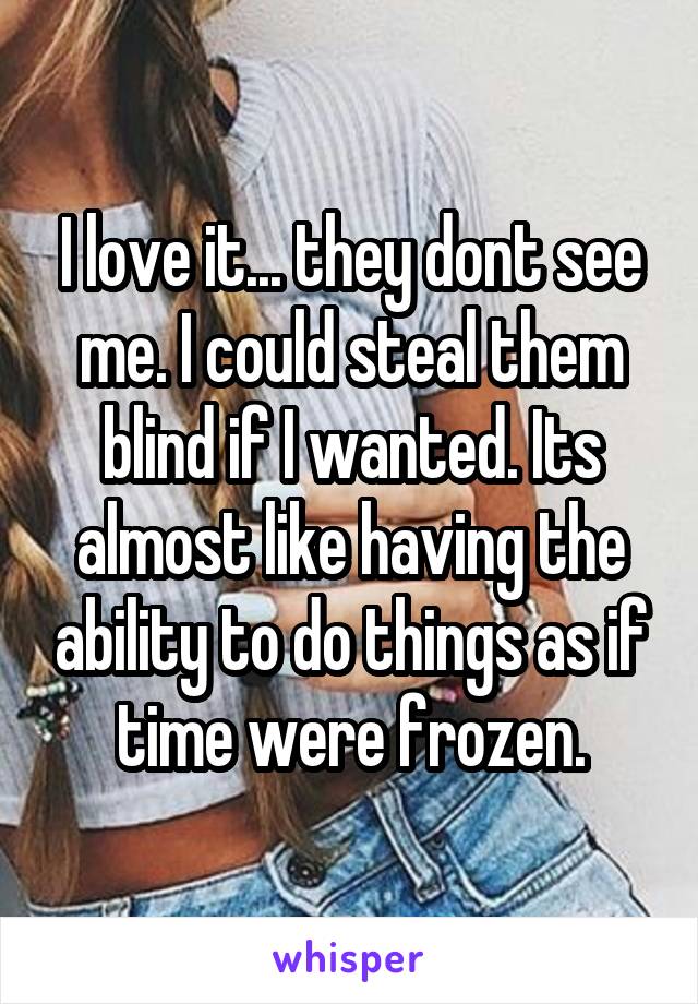 I love it... they dont see me. I could steal them blind if I wanted. Its almost like having the ability to do things as if time were frozen.