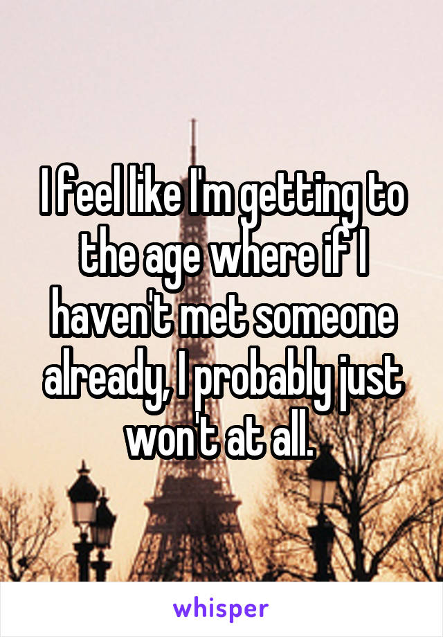 I feel like I'm getting to the age where if I haven't met someone already, I probably just won't at all. 