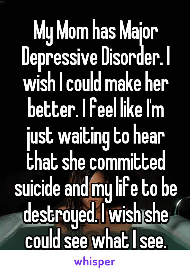 My Mom has Major Depressive Disorder. I wish I could make her better. I feel like I'm just waiting to hear that she committed suicide and my life to be destroyed. I wish she could see what I see.