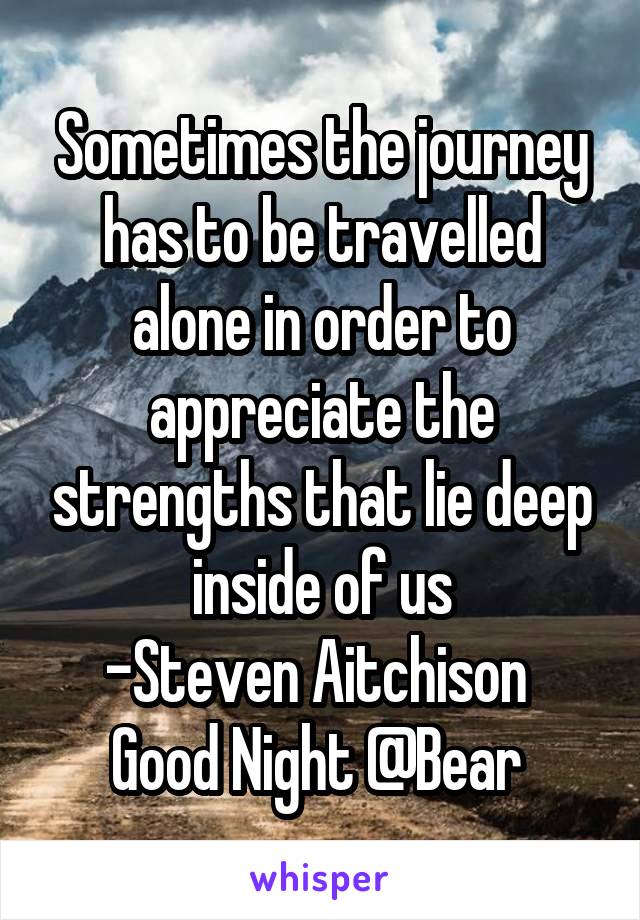 Sometimes the journey has to be travelled alone in order to appreciate the strengths that lie deep inside of us
-Steven Aitchison 
Good Night @Bear 