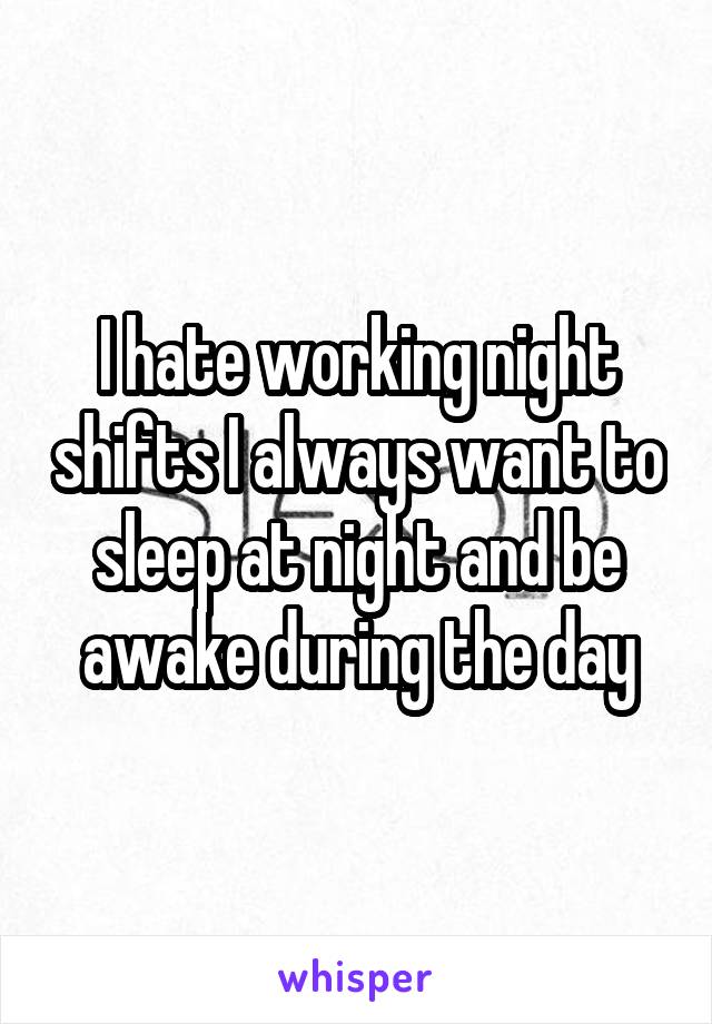 I hate working night shifts I always want to sleep at night and be awake during the day
