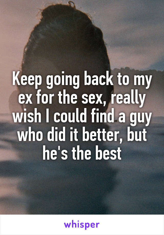 Keep going back to my ex for the sex, really wish I could find a guy who did it better, but he's the best