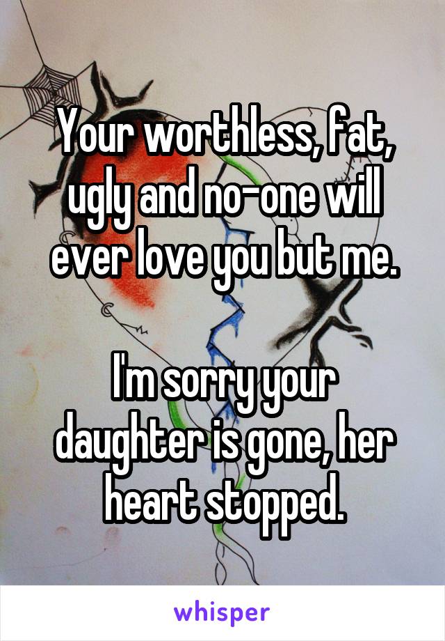 Your worthless, fat, ugly and no-one will ever love you but me.

I'm sorry your daughter is gone, her heart stopped.