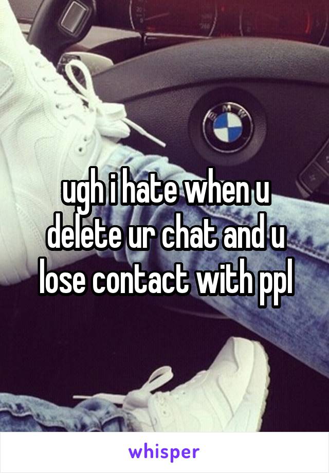 ugh i hate when u delete ur chat and u lose contact with ppl