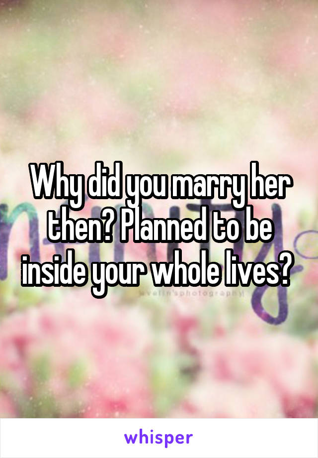 Why did you marry her then? Planned to be inside your whole lives? 