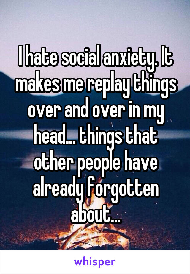 I hate social anxiety. It makes me replay things over and over in my head... things that other people have already forgotten about...