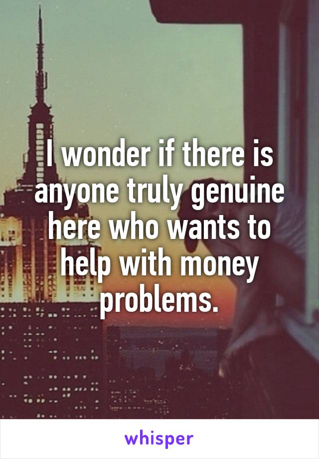 I wonder if there is anyone truly genuine here who wants to help with money problems.