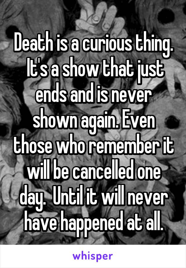 Death is a curious thing.  It's a show that just ends and is never shown again. Even those who remember it will be cancelled one day.  Until it will never have happened at all.