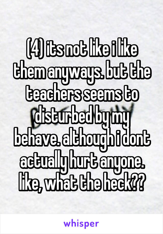 (4) its not like i like them anyways. but the teachers seems to disturbed by my behave. although i dont actually hurt anyone. like, what the heck??