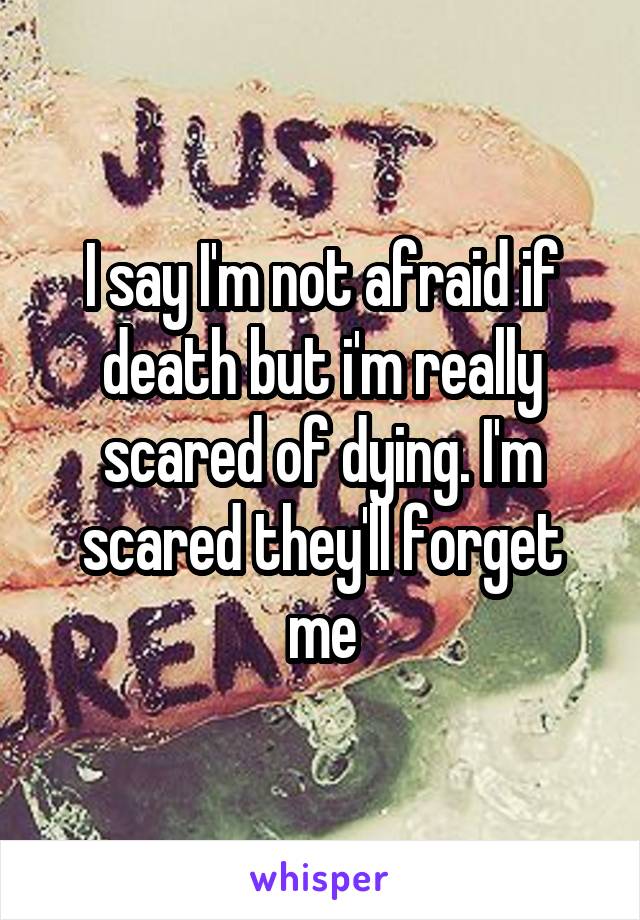 I say I'm not afraid if death but i'm really scared of dying. I'm scared they'll forget me