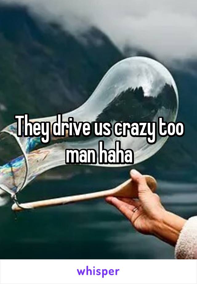 They drive us crazy too man haha