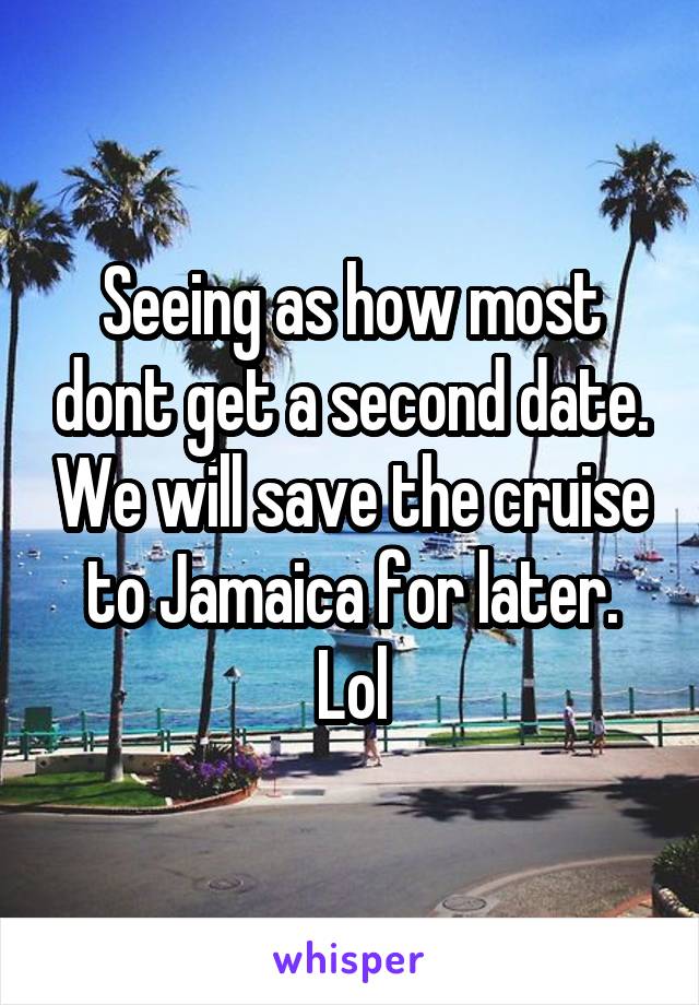 Seeing as how most dont get a second date. We will save the cruise to Jamaica for later. Lol