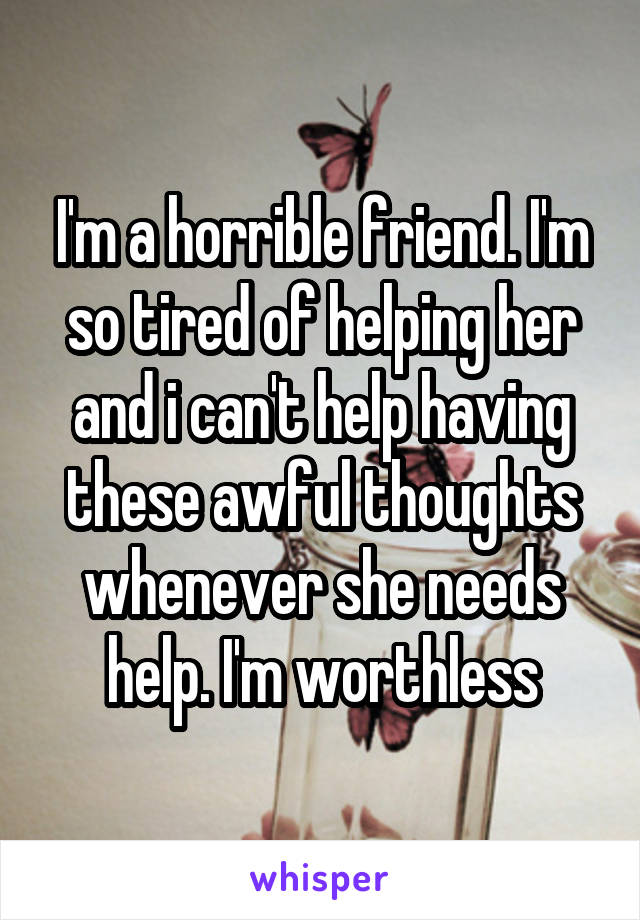 I'm a horrible friend. I'm so tired of helping her and i can't help having these awful thoughts whenever she needs help. I'm worthless