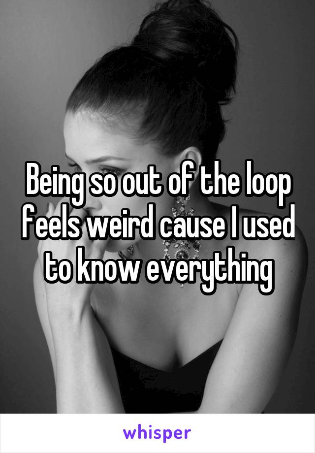 Being so out of the loop feels weird cause I used to know everything