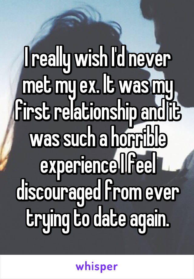 I really wish I'd never met my ex. It was my first relationship and it was such a horrible experience I feel discouraged from ever trying to date again.