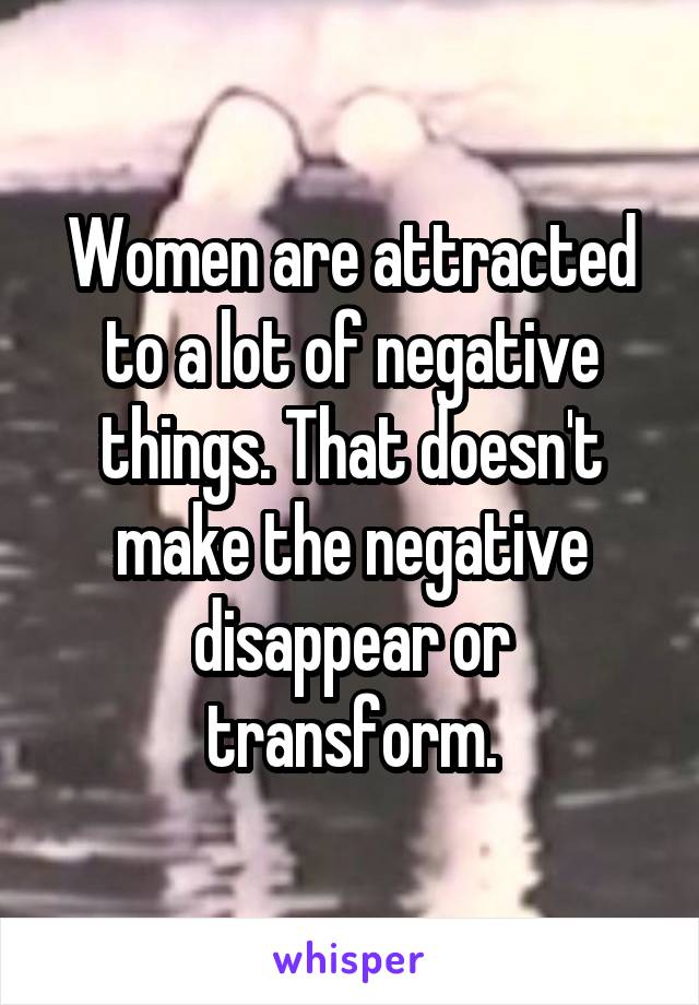 Women are attracted to a lot of negative things. That doesn't make the negative disappear or transform.