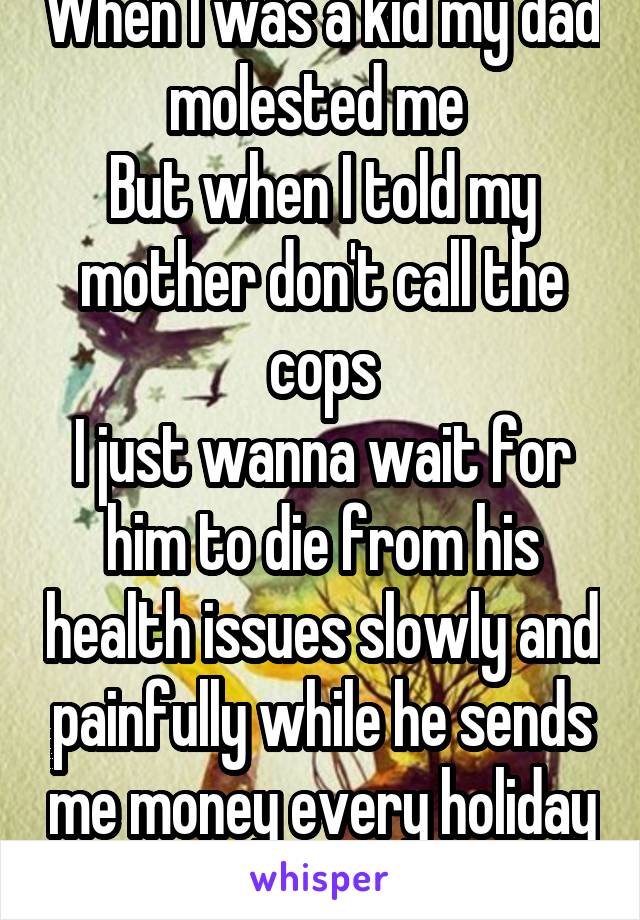 When I was a kid my dad molested me 
But when I told my mother don't call the cops
I just wanna wait for him to die from his health issues slowly and painfully while he sends me money every holiday 