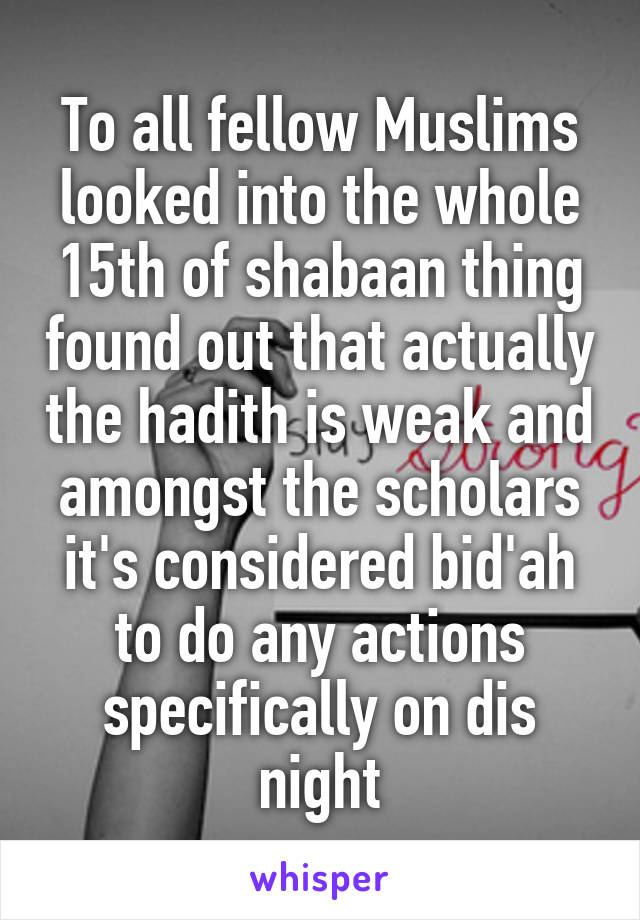 To all fellow Muslims looked into the whole 15th of shabaan thing found out that actually the hadith is weak and amongst the scholars it's considered bid'ah to do any actions specifically on dis night