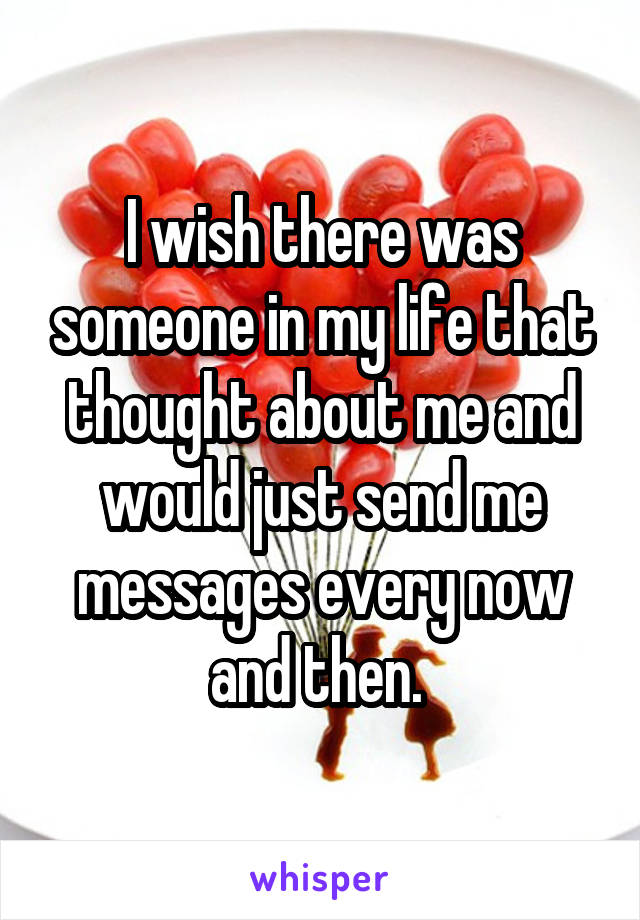 I wish there was someone in my life that thought about me and would just send me messages every now and then. 