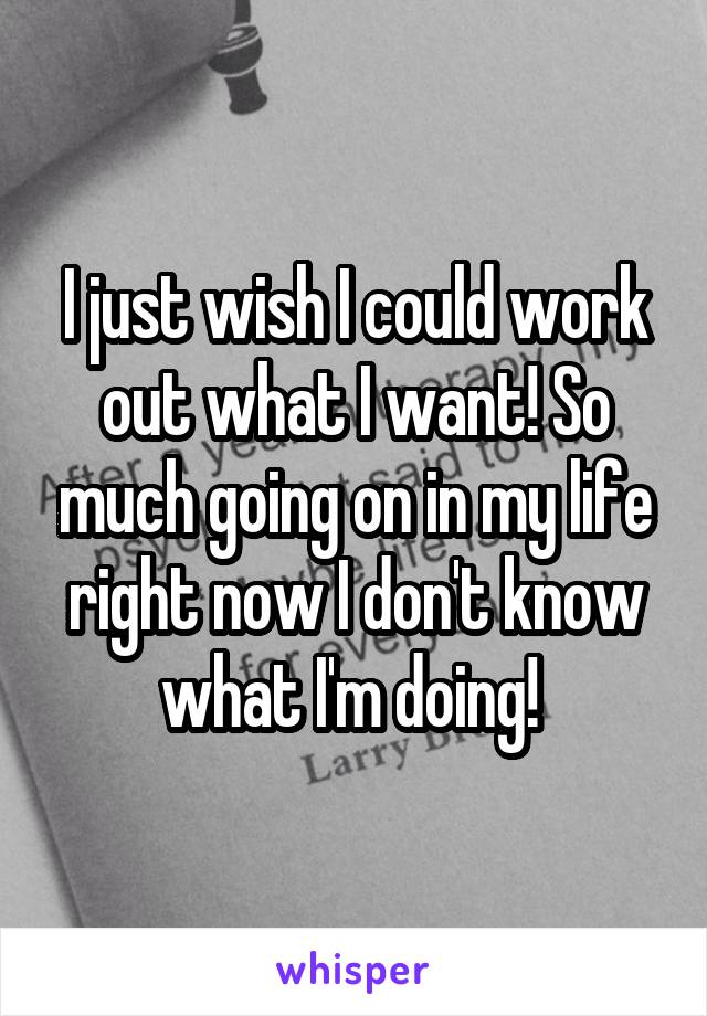 I just wish I could work out what I want! So much going on in my life right now I don't know what I'm doing! 