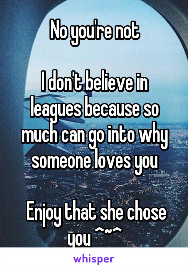 No you're not

I don't believe in leagues because so much can go into why someone loves you

 Enjoy that she chose you ^~^