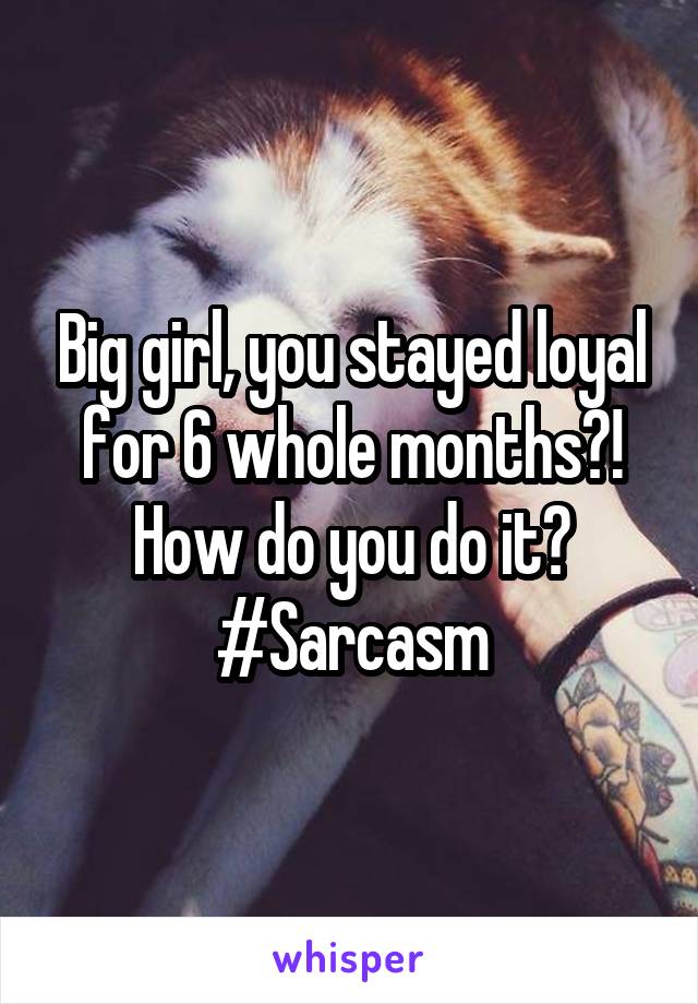 Big girl, you stayed loyal for 6 whole months?! How do you do it? #Sarcasm