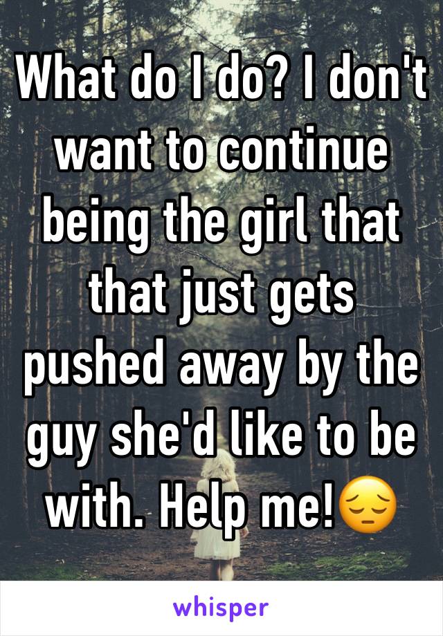 What do I do? I don't want to continue being the girl that that just gets pushed away by the guy she'd like to be with. Help me!😔