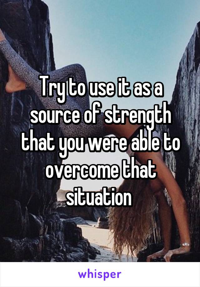 Try to use it as a source of strength that you were able to overcome that situation 