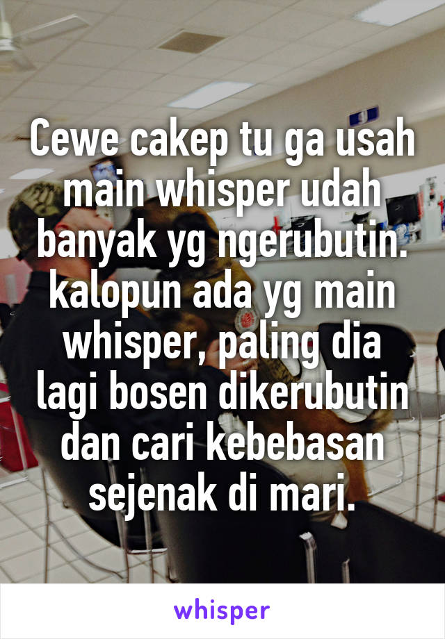 Cewe cakep tu ga usah main whisper udah banyak yg ngerubutin. kalopun ada yg main whisper, paling dia lagi bosen dikerubutin dan cari kebebasan sejenak di mari.