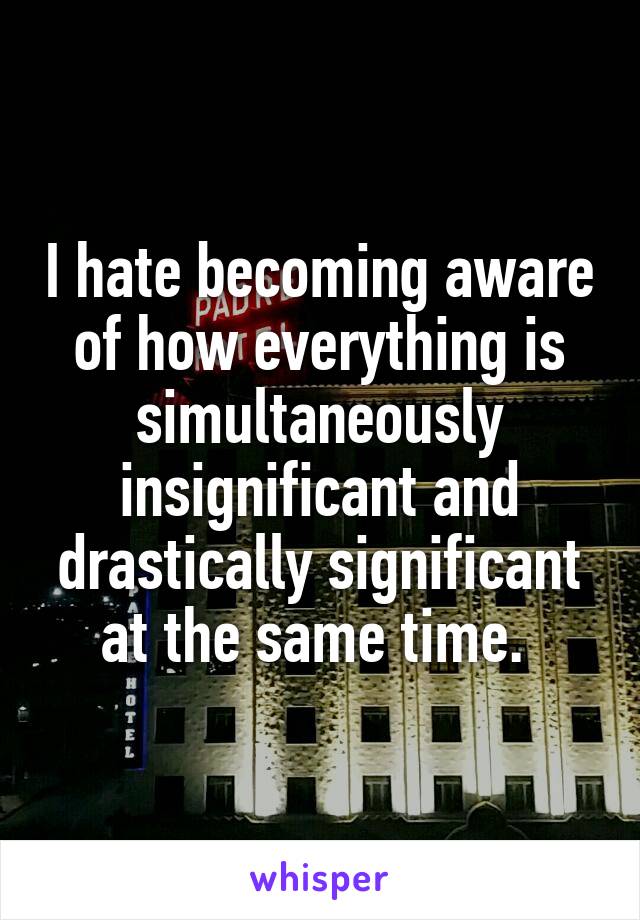 I hate becoming aware of how everything is simultaneously insignificant and drastically significant at the same time. 