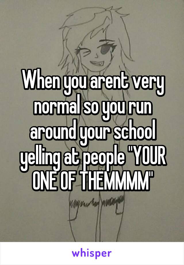 When you arent very normal so you run around your school yelling at people "YOUR ONE OF THEMMMM"