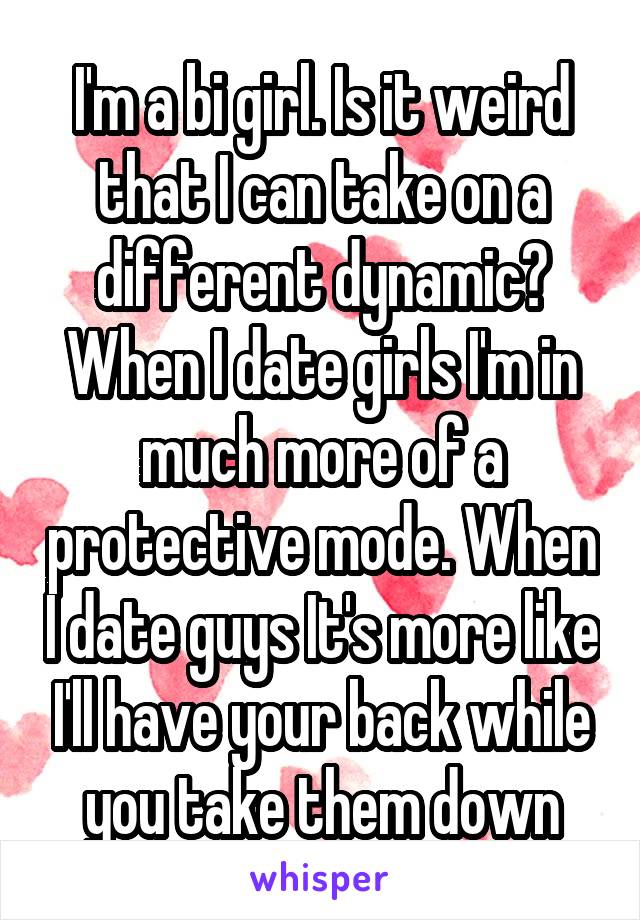 I'm a bi girl. Is it weird that I can take on a different dynamic? When I date girls I'm in much more of a protective mode. When I date guys It's more like I'll have your back while you take them down