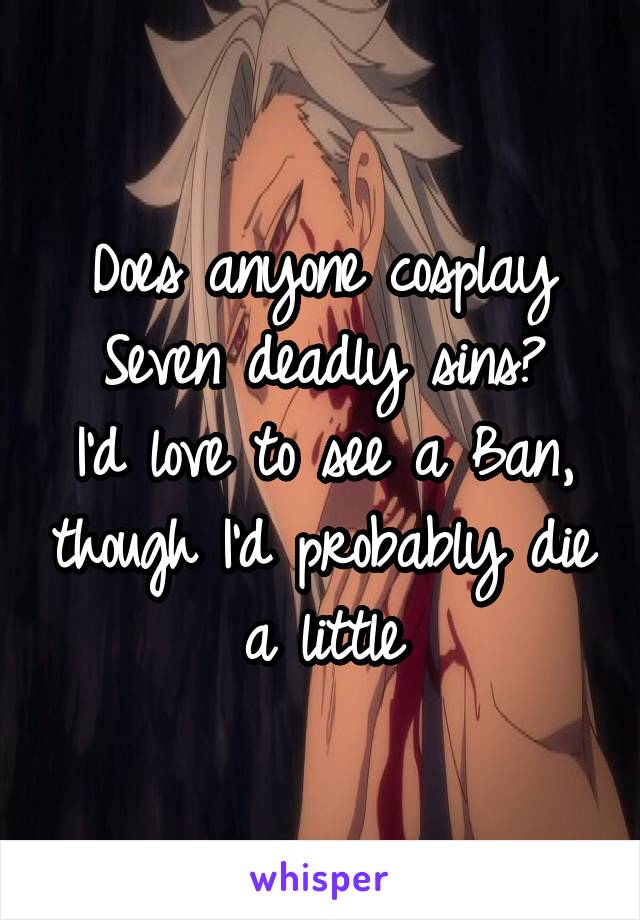 Does anyone cosplay Seven deadly sins?
I'd love to see a Ban, though I'd probably die a little