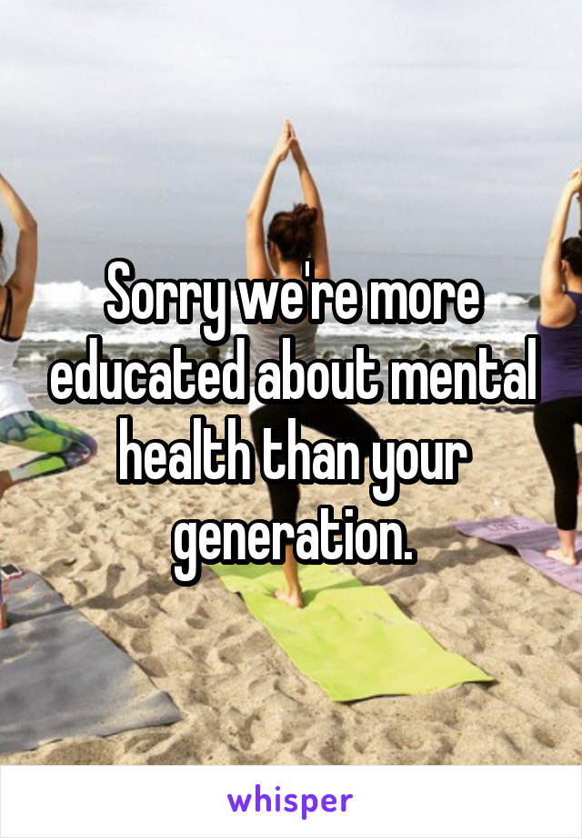 Sorry we're more educated about mental health than your generation.