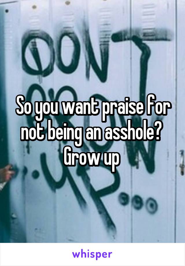 So you want praise for not being an asshole?  Grow up 