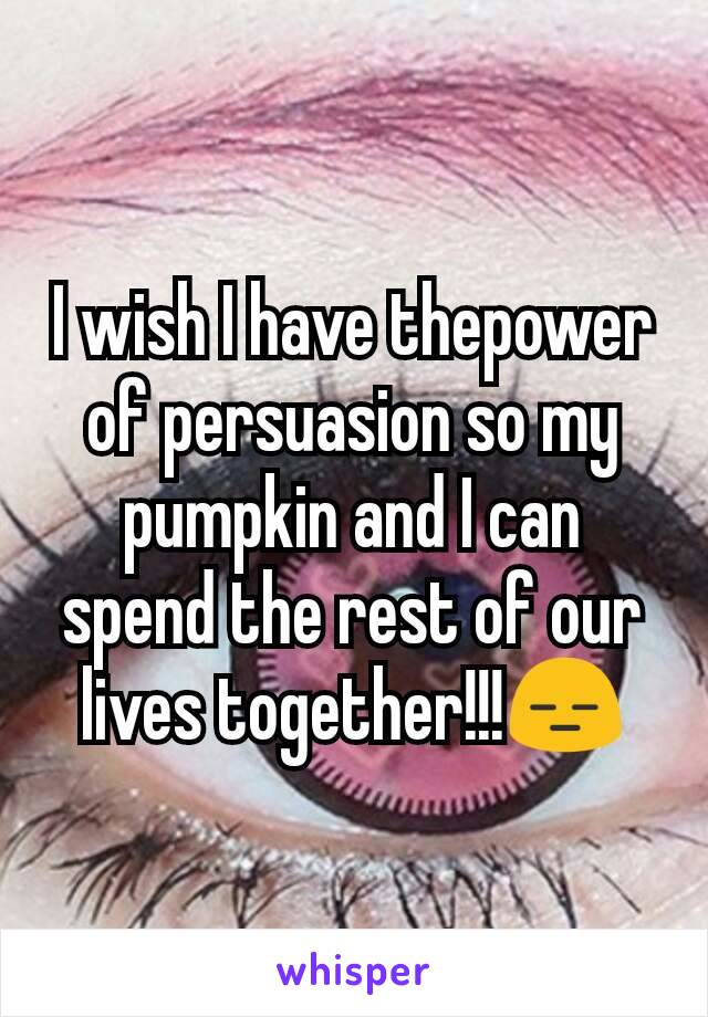 I wish I have thepower of persuasion so my pumpkin and I can spend the rest of our lives together!!!😑