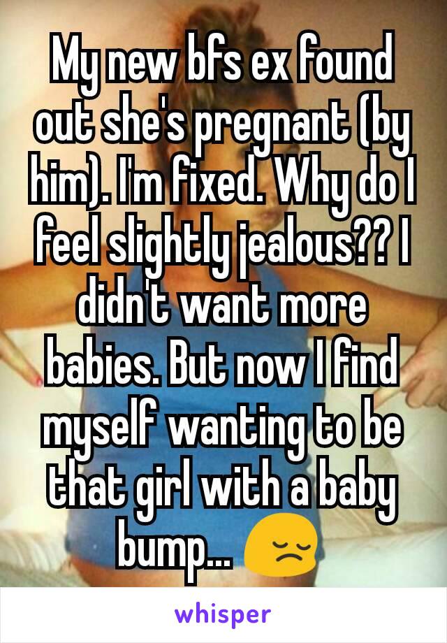 My new bfs ex found out she's pregnant (by him). I'm fixed. Why do I feel slightly jealous?? I didn't want more babies. But now I find myself wanting to be that girl with a baby bump... 😔 