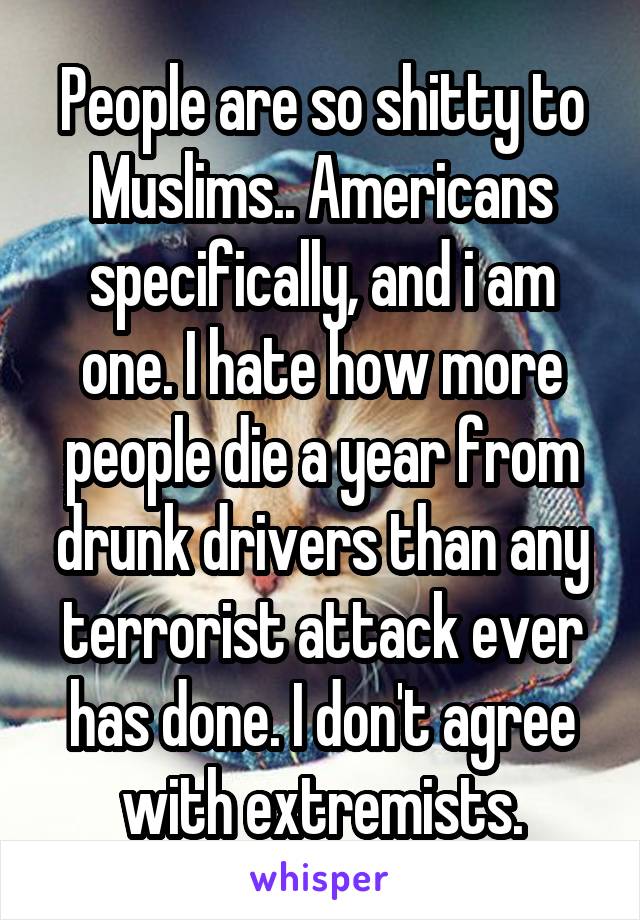 People are so shitty to Muslims.. Americans specifically, and i am one. I hate how more people die a year from drunk drivers than any terrorist attack ever has done. I don't agree with extremists.