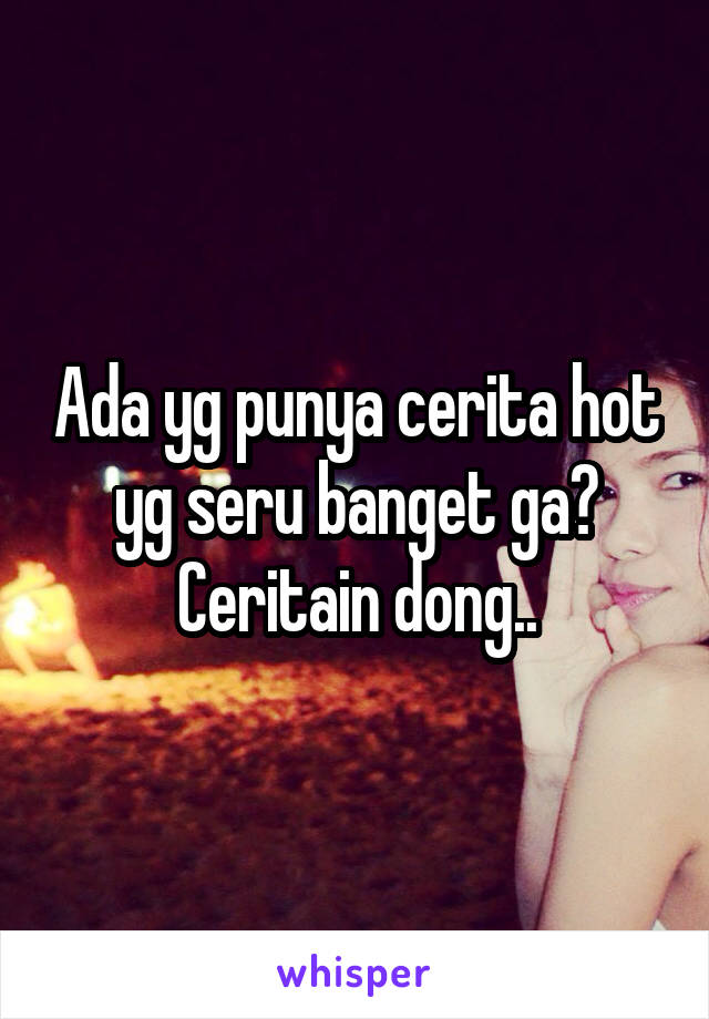 Ada yg punya cerita hot yg seru banget ga? Ceritain dong..