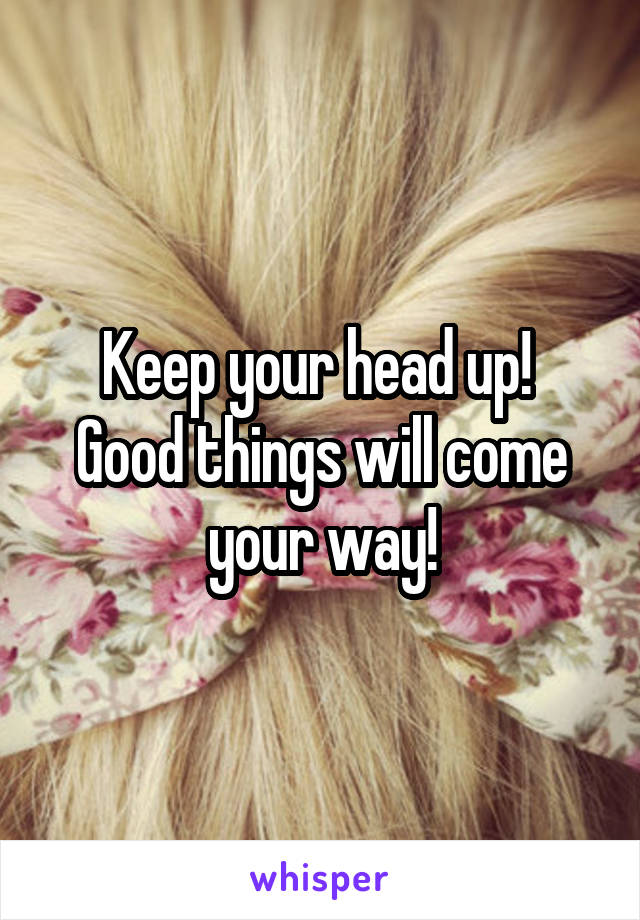 Keep your head up!  Good things will come your way!