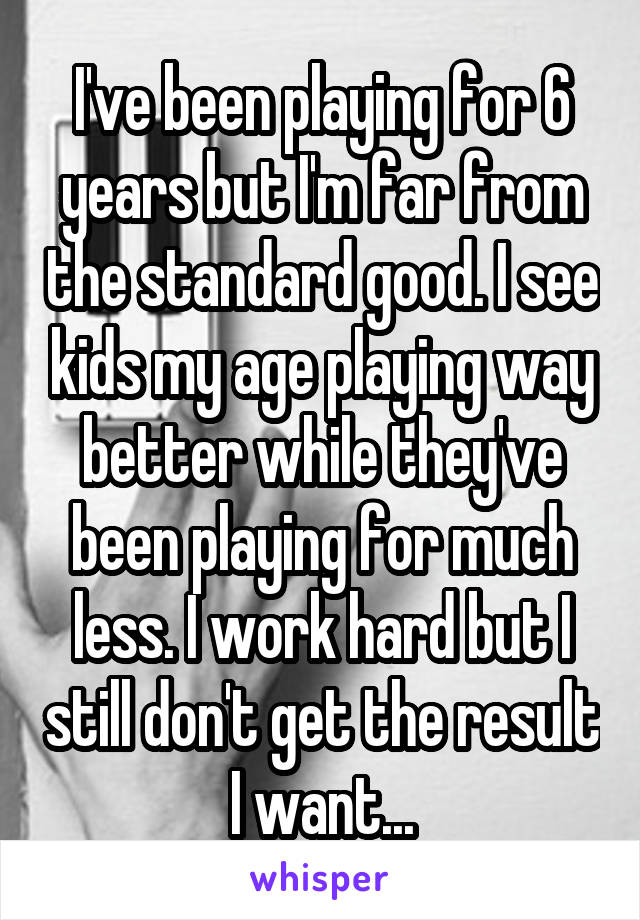 I've been playing for 6 years but I'm far from the standard good. I see kids my age playing way better while they've been playing for much less. I work hard but I still don't get the result I want...