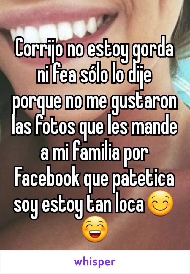 Corrijo no estoy gorda  ni fea sólo lo dije porque no me gustaron las fotos que les mande a mi familia por Facebook que patetica soy estoy tan loca😊😁