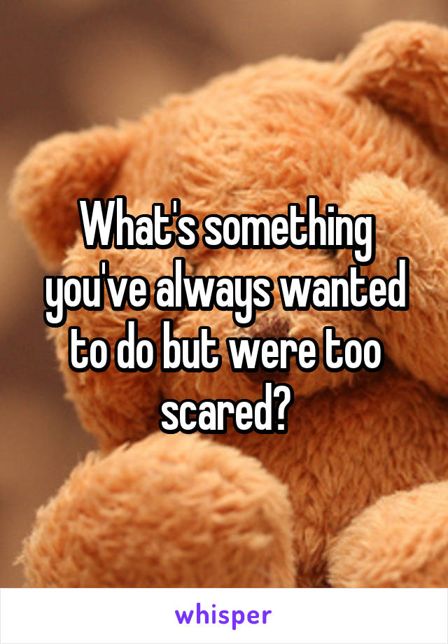 What's something you've always wanted to do but were too scared?